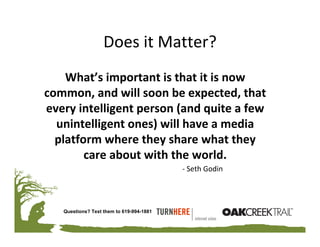 Does it Matter?
    What’s important is that it is now 
common, and will soon be expected, that 
every intelligent person (and quite a few 
  unintelligent ones) will have a media 
  platform where they share what they 
        care about with the world.
                                          ‐ Seth Godin




   Questions? Text them to 619-994-1881
 