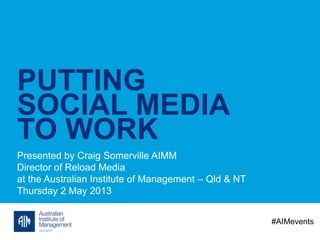 PUTTING
SOCIAL MEDIA
TO WORK
Presented by Craig Somerville AIMM
Director of Reload Media
at the Australian Institute of Management – Qld & NT
Thursday 2 May 2013
#AIMevents
 