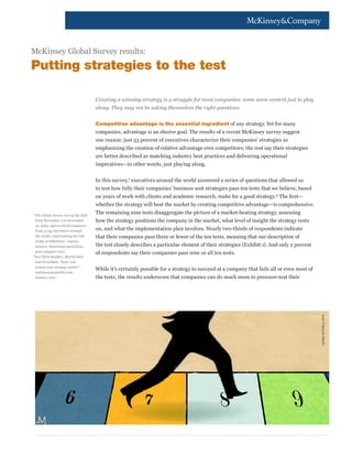 McKinsey Global Survey results:

Putting strategies to the test
Creating a winning strategy is a struggle for most companies; some seem content just to play
along. They may not be asking themselves the right questions.
Competitive advantage is the essential ingredient of any strategy. Yet for many

companies, advantage is an elusive goal. The results of a recent McKinsey survey suggest
one reason: just 53 percent of executives characterize their companies’ strategies as
emphasizing the creation of relative advantage over competitors; the rest say their strategies
are better described as matching industry best practices and delivering operational
imperatives—in other words, just playing along.
In this survey,1 executives around the world answered a series of questions that allowed us
to test how fully their companies’ business unit strategies pass ten tests that we believe, based
on years of work with clients and academic research, make for a good strategy.2 The first—
whether the strategy will beat the market by creating competitive advantage—is comprehensive.
1	

The online survey was in the field
from November 2 to November
12, 2010, and received responses
from 2,135 executives around
the world, representing the full
range of industries, regions,
tenures, functional specialties,
and company sizes.
2	
See Chris Bradley, Martin Hirt,
and Sven Smit, “Have you
tested your strategy lately?”
mckinseyquarterly.com,
January 2011.

The remaining nine tests disaggregate the picture of a market-beating strategy, assessing
how the strategy positions the company in the market, what level of insight the strategy rests
on, and what the implementation plan involves. Nearly two-thirds of respondents indicate
that their companies pass three or fewer of the ten tests, meaning that our description of
the test closely describes a particular element of their strategies (Exhibit 1). And only 2 percent
of respondents say their companies pass nine or all ten tests.
While it’s certainly possible for a strategy to succeed at a company that fails all or even most of
the tests, the results underscore that companies can do much more to pressure-test their

Jean-François Martin

 