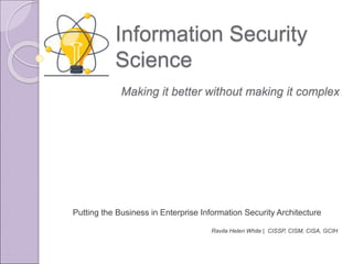 Information Security
Science
Putting the Business in Enterprise Information Security Architecture
Ravila Helen White | CISSP, CISM, CISA, GCIH
Making it better without making it complex
 