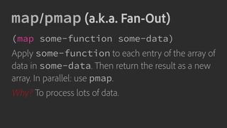 map/pmap (a.k.a. Fan-Out)
(map some-function some-data)
Apply some-function to each entry of the array of
data in some-data. Then return the result as a new
array. In parallel: use pmap.
Why? To process lots of data.
 