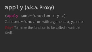 apply (a.k.a. Proxy)
(apply some-function x y z)
Call some-function with arguments x, y, and z.
Why? To make the function to be called a variable
itself.
 