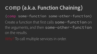 comp (a.k.a. Function Chaining)
(comp some-function some-other-function)
Create a function that first calls some-function on
the arguments, and then some-other-function
on the results.
Why? To call multiple services in order.
 