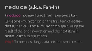 reduce (a.k.a. Fan-In)
(reduce some-function some-data)
Call some-function on the first item of some-
data, then call some-function again, using the
result of the prior invocation and the next item in
some-data as arguments.
Why? To compress large data sets into small results.
 