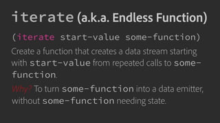 iterate (a.k.a. Endless Function)
(iterate start-value some-function)
Create a function that creates a data stream starting
with start-value from repeated calls to some-
function.
Why? To turn some-function into a data emitter,
without some-function needing state.
 
