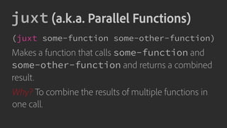 juxt (a.k.a. Parallel Functions)
(juxt some-function some-other-function)
Makes a function that calls some-function and
some-other-function and returns a combined
result.
Why? To combine the results of multiple functions in
one call.
 