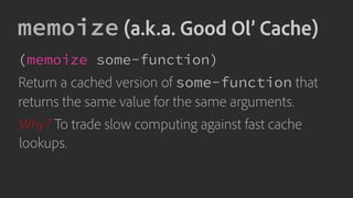memoize (a.k.a. Good Ol’ Cache)
(memoize some-function)
Return a cached version of some-function that
returns the same value for the same arguments.
Why? To trade slow computing against fast cache
lookups.
 