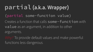 partial (a.k.a. Wrapper)
(partial some-function value)
Creates a function that calls some-function with
value as an argument, in addition to other
arguments.
Why? To provide default values and make powerful
functions less dangerous.
 