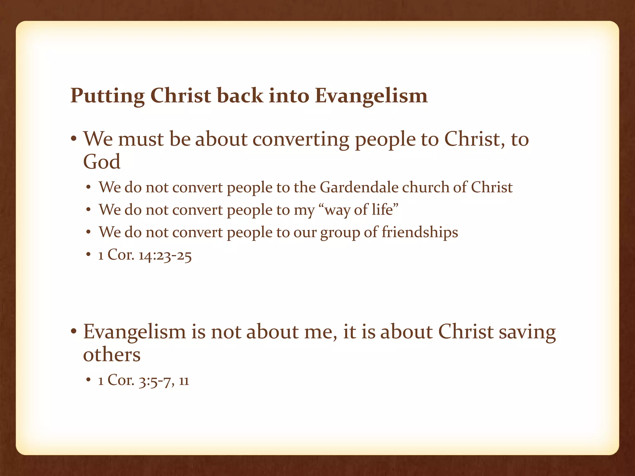 Putting Christ back into Evangelism
• We must be about converting people to Christ, to
God
• We do not convert people to the Gardendale church of Christ
• We do not convert people to my “way of life”
• We do not convert people to our group of friendships
• 1 Cor. 14:23-25
• Evangelism is not about me, it is about Christ saving
others
• 1 Cor. 3:5-7, 11
 