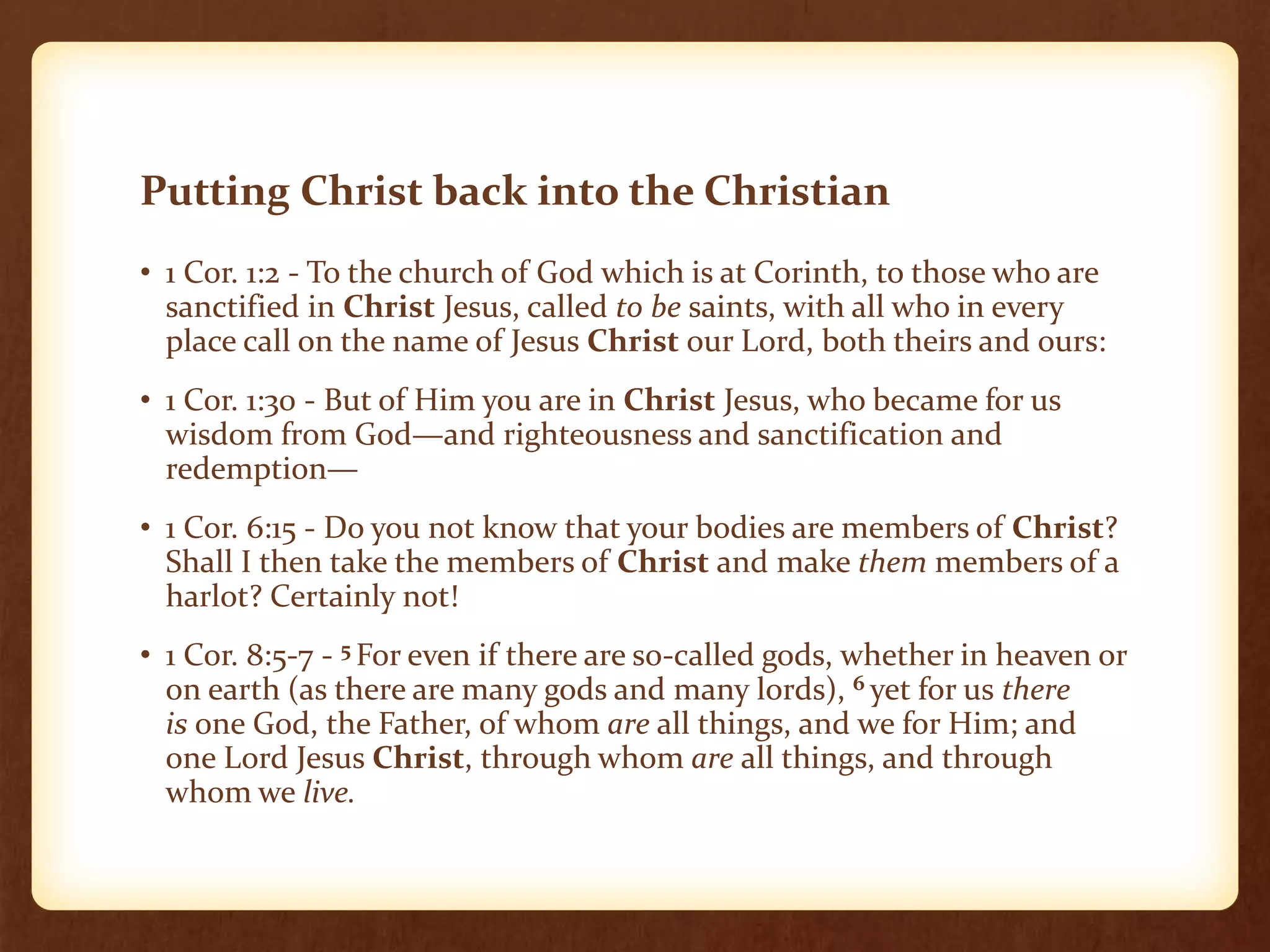 Putting Christ back into the Christian
• 1 Cor. 1:2 - To the church of God which is at Corinth, to those who are
sanctified in Christ Jesus, called to be saints, with all who in every
place call on the name of Jesus Christ our Lord, both theirs and ours:
• 1 Cor. 1:30 - But of Him you are in Christ Jesus, who became for us
wisdom from God—and righteousness and sanctification and
redemption—
• 1 Cor. 6:15 - Do you not know that your bodies are members of Christ?
Shall I then take the members of Christ and make them members of a
harlot? Certainly not!
• 1 Cor. 8:5-7 - 5 For even if there are so-called gods, whether in heaven or
on earth (as there are many gods and many lords), 6 yet for us there
is one God, the Father, of whom are all things, and we for Him; and
one Lord Jesus Christ, through whom are all things, and through
whom we live.
 