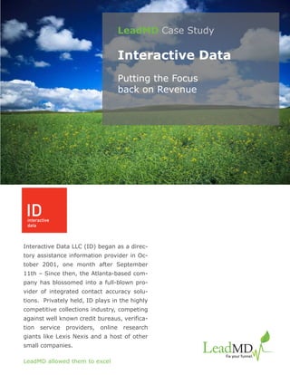 LeadMD Case Study

                                       Interactive Data
                                       Putting the Focus
                                       back on Revenue




Interactive Data LLC (ID) began as a direc-
tory assistance information provider in Oc-
tober 2001, one month after September
11th – Since then, the Atlanta-based com-
pany has blossomed into a full-blown pro-
vider of integrated contact accuracy solu-
tions. Privately held, ID plays in the highly
competitive collections industry, competing
against well known credit bureaus, verifica-
tion   service   providers,   online    research
giants like Lexis Nexis and a host of other
small companies.

LeadMD allowed them to excel
 
