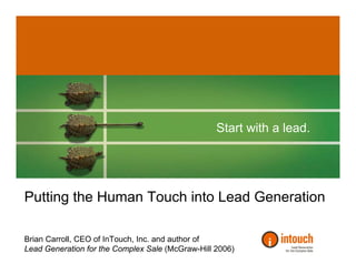 Start with a lead.




Putting the Human Touch into Lead Generation

Brian Carroll, CEO of InTouch, Inc. and author of
Lead Generation for the Complex Sale (McGraw-Hill 2006)
 