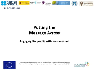 21 OCTOBER 2015
This project has received funding from the European Union’s Seventh Framework Programme
for research, technological development and demonstration under grant agreement No 643330
Putting the
Message Across
Engaging the public with your research
 
