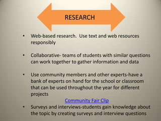 RESEARCH
•

Web-based research. Use text and web resources
responsibly

•

Collaborative- teams of students with similar questions
can work together to gather information and data

•

Use community members and other experts-have a
bank of experts on hand for the school or classroom
that can be used throughout the year for different
projects
Community Fair Clip
Surveys and interviews-students gain knowledge about
the topic by creating surveys and interview questions

•

 