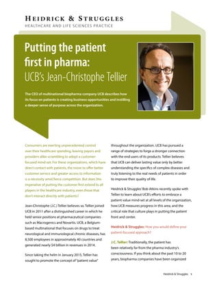 HEALTHCARE AND LIFE SCIENCES PRACTICE
Putting the patient
first in pharma:
UCB’s Jean-Christophe Tellier
Consumers are exerting unprecedented control
over their healthcare spending, leaving payors and
providers alike scrambling to adopt a customer-
focused mind-set. For these organizations, which have
direct contact with patients, the move to offer better
customer service and greater access to information
is a necessity amid fierce competition. But does this
imperative of putting the customer first extend to all
players in the healthcare industry, even those that
don’t interact directly with patients?
Jean-Christophe (J.C.) Tellier believes so. Tellier joined
UCB in 2011 after a distinguished career in which he
held senior positions at pharmaceutical companies
such as Macrogenics and Novartis. UCB, a Belgium-
based multinational that focuses on drugs to treat
neurological and immunological chronic diseases, has
8,500 employees in approximately 40 countries and
generated nearly $4 billion in revenues in 2014.
Since taking the helm in January 2015, Tellier has
sought to promote the concept of“patient value”
throughout the organization. UCB has pursued a
range of strategies to forge a stronger connection
with the end users of its products. Tellier believes
that UCB can deliver lasting value only by better
understanding the specifics of complex diseases and
truly listening to the real needs of patients in order
to improve their quality of life.
Heidrick & Struggles’Bob Atkins recently spoke with
Tellier to learn about UCB’s efforts to embrace a
patient value mind-set at all levels of the organization,
how UCB measures progress in this area, and the
critical role that culture plays in putting the patient
front and center.
Heidrick & Struggles: How you would define your
patient-focused approach?
J.C. Tellier: Traditionally, the patient has
been relatively far from the pharma industry’s
consciousness. If you think about the past 10 to 20
years, biopharma companies have been organized
The CEO of multinational biopharma company UCB describes how
its focus on patients is creating business opportunities and instilling
a deeper sense of purpose across the organization.
Heidrick & Struggles 1
 