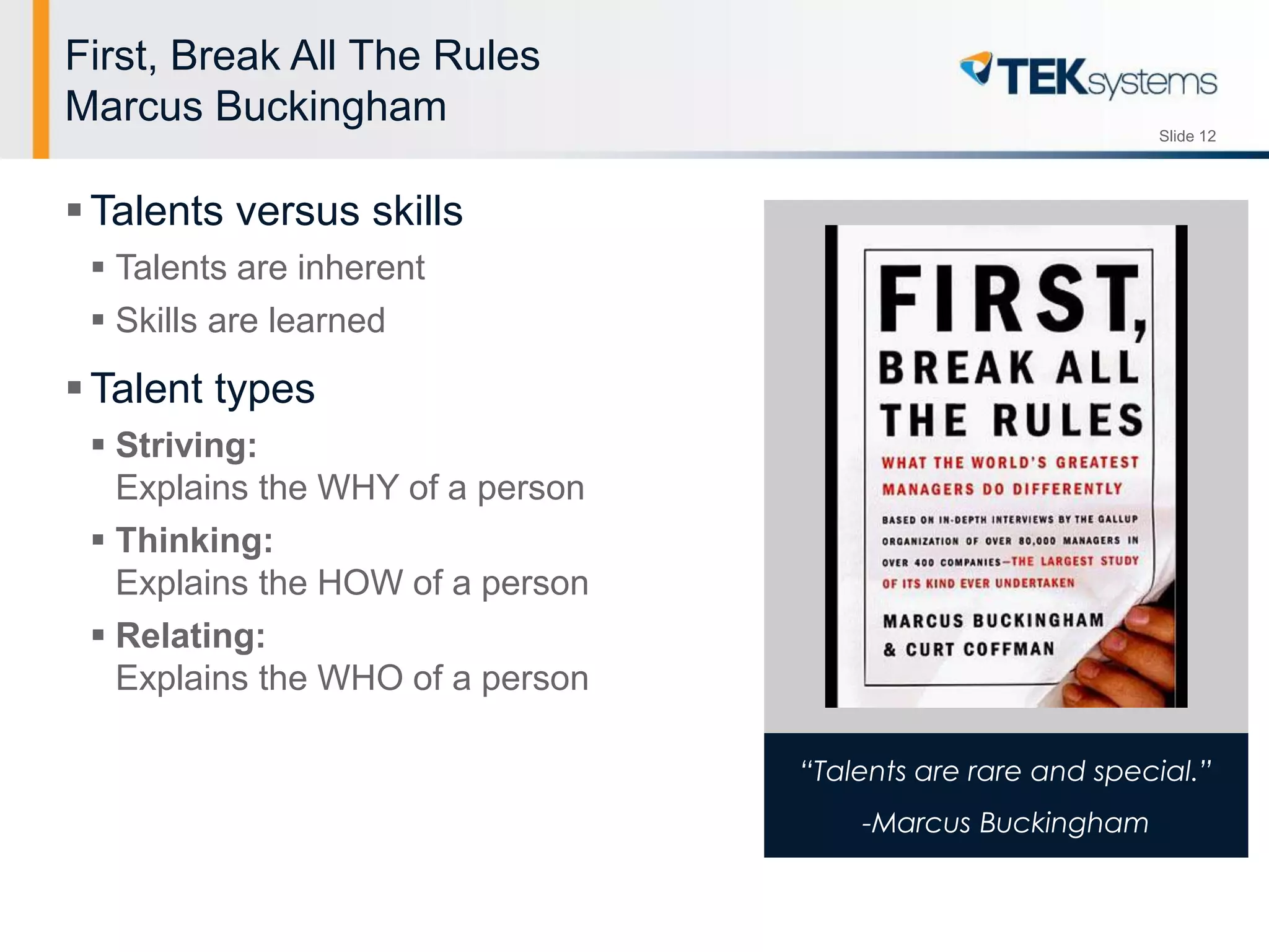 Slide 12
“Talents are rare and special.”
-Marcus Buckingham
First, Break All The Rules
Marcus Buckingham
Talents versus skills
 Talents are inherent
 Skills are learned
Talent types
 Striving:
Explains the WHY of a person
 Thinking:
Explains the HOW of a person
 Relating:
Explains the WHO of a person
 