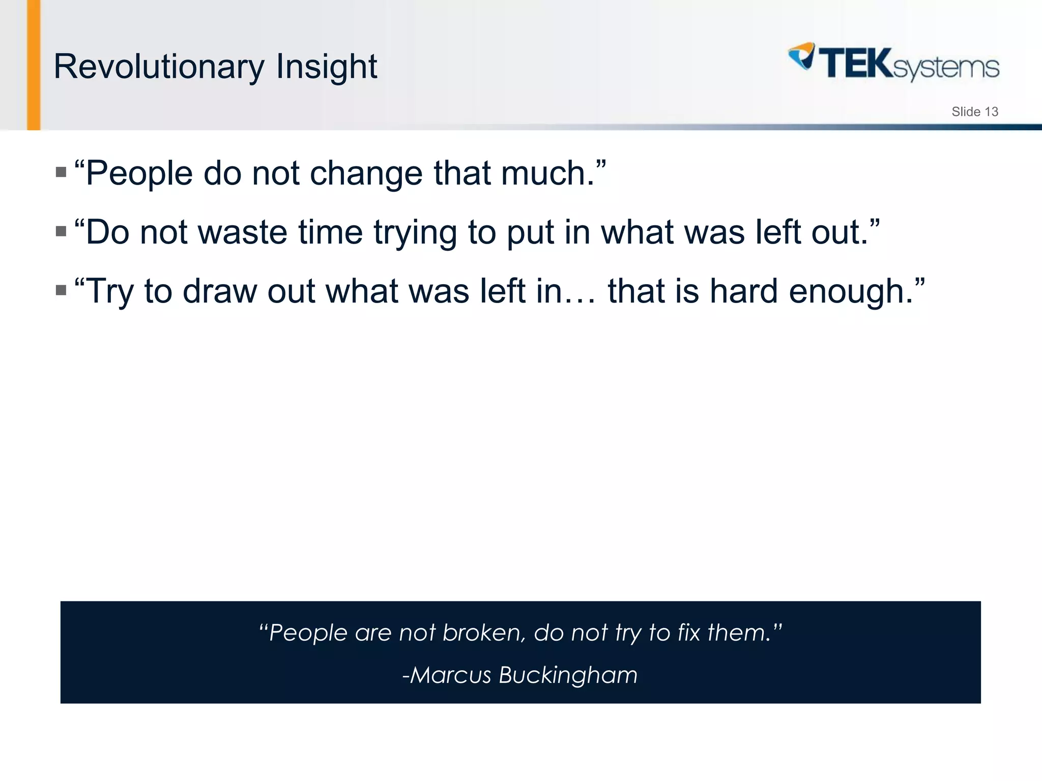 Slide 13
Revolutionary Insight
“People do not change that much.”
“Do not waste time trying to put in what was left out.”
“Try to draw out what was left in… that is hard enough.”
“People are not broken, do not try to fix them.”
-Marcus Buckingham
 