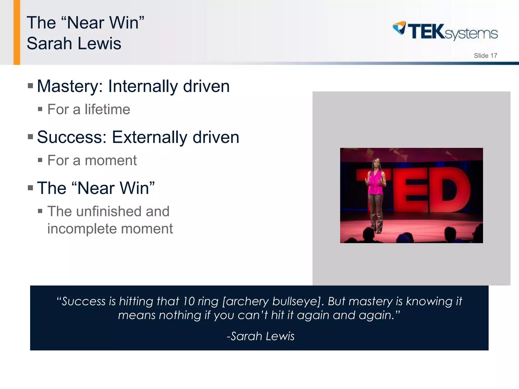 Slide 17
“Success is hitting that 10 ring [archery bullseye]. But mastery is knowing it
means nothing if you can’t hit it again and again.”
-Sarah Lewis
The “Near Win”
Sarah Lewis
Mastery: Internally driven
 For a lifetime
Success: Externally driven
 For a moment
The “Near Win”
 The unfinished and
incomplete moment
 