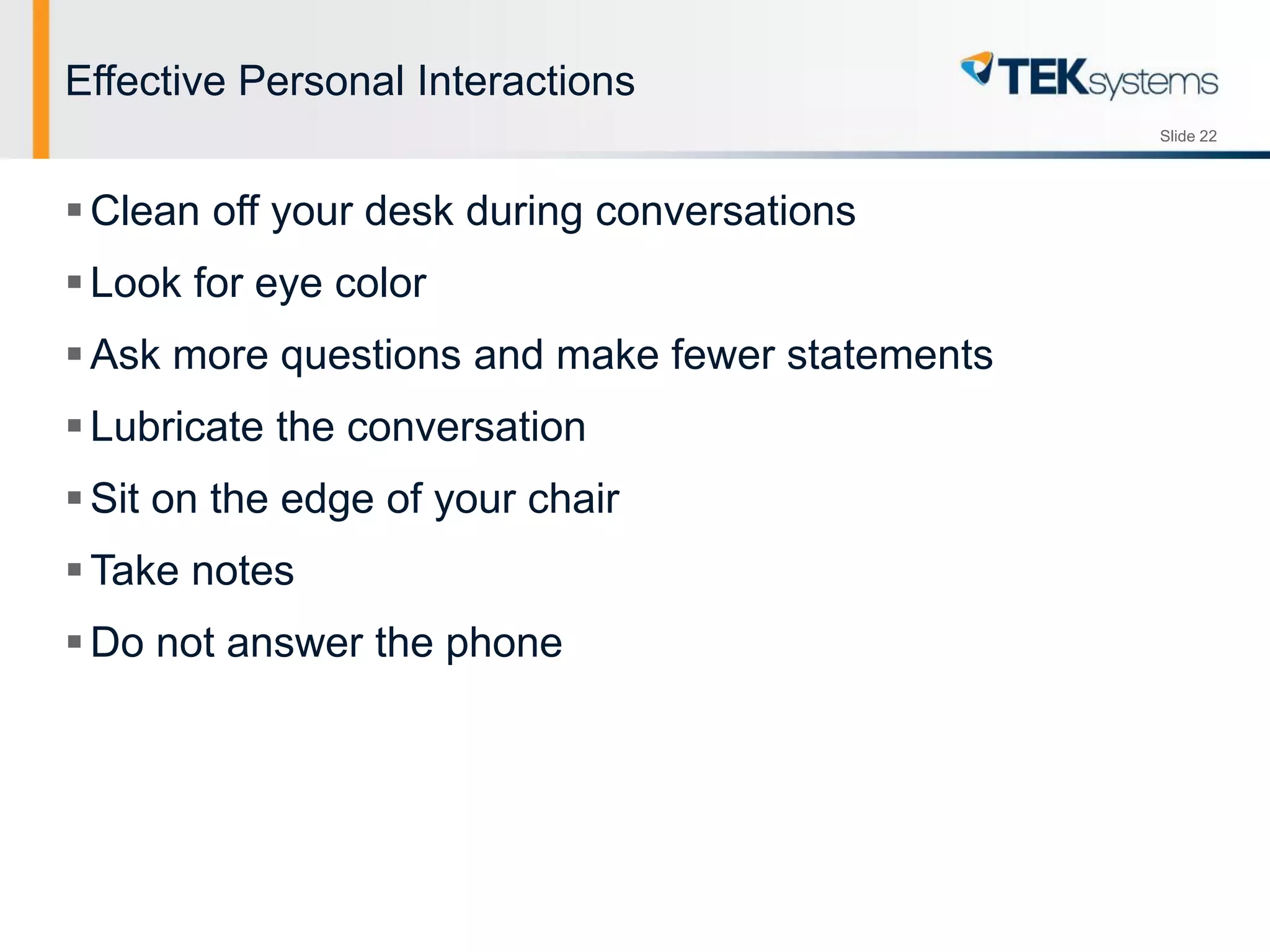 Slide 22
Effective Personal Interactions
Clean off your desk during conversations
Look for eye color
Ask more questions and make fewer statements
Lubricate the conversation
Sit on the edge of your chair
Take notes
Do not answer the phone
 