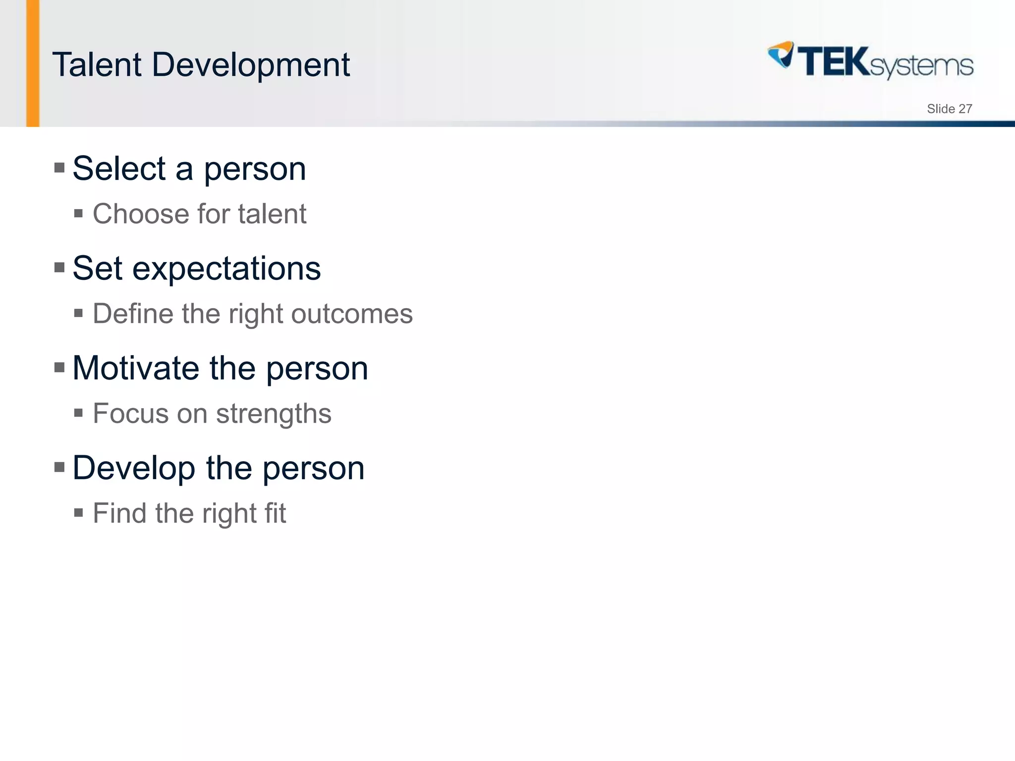 Slide 27
Talent Development
Select a person
 Choose for talent
Set expectations
 Define the right outcomes
Motivate the person
 Focus on strengths
Develop the person
 Find the right fit
 