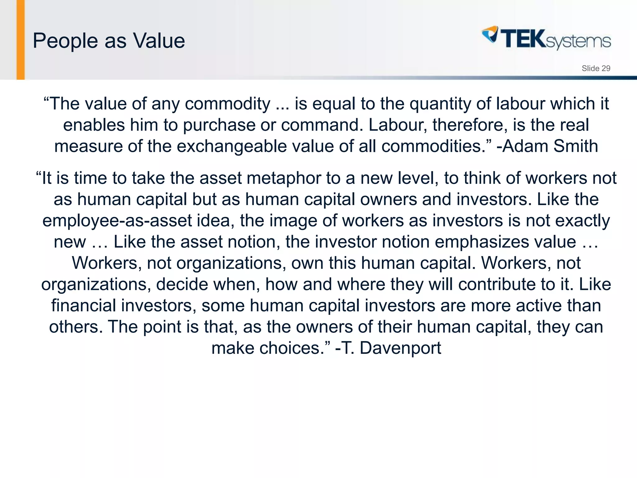 Slide 29
People as Value
“The value of any commodity ... is equal to the quantity of labour which it
enables him to purchase or command. Labour, therefore, is the real
measure of the exchangeable value of all commodities.” -Adam Smith
“It is time to take the asset metaphor to a new level, to think of workers not
as human capital but as human capital owners and investors. Like the
employee-as-asset idea, the image of workers as investors is not exactly
new … Like the asset notion, the investor notion emphasizes value …
Workers, not organizations, own this human capital. Workers, not
organizations, decide when, how and where they will contribute to it. Like
financial investors, some human capital investors are more active than
others. The point is that, as the owners of their human capital, they can
make choices.” -T. Davenport
 