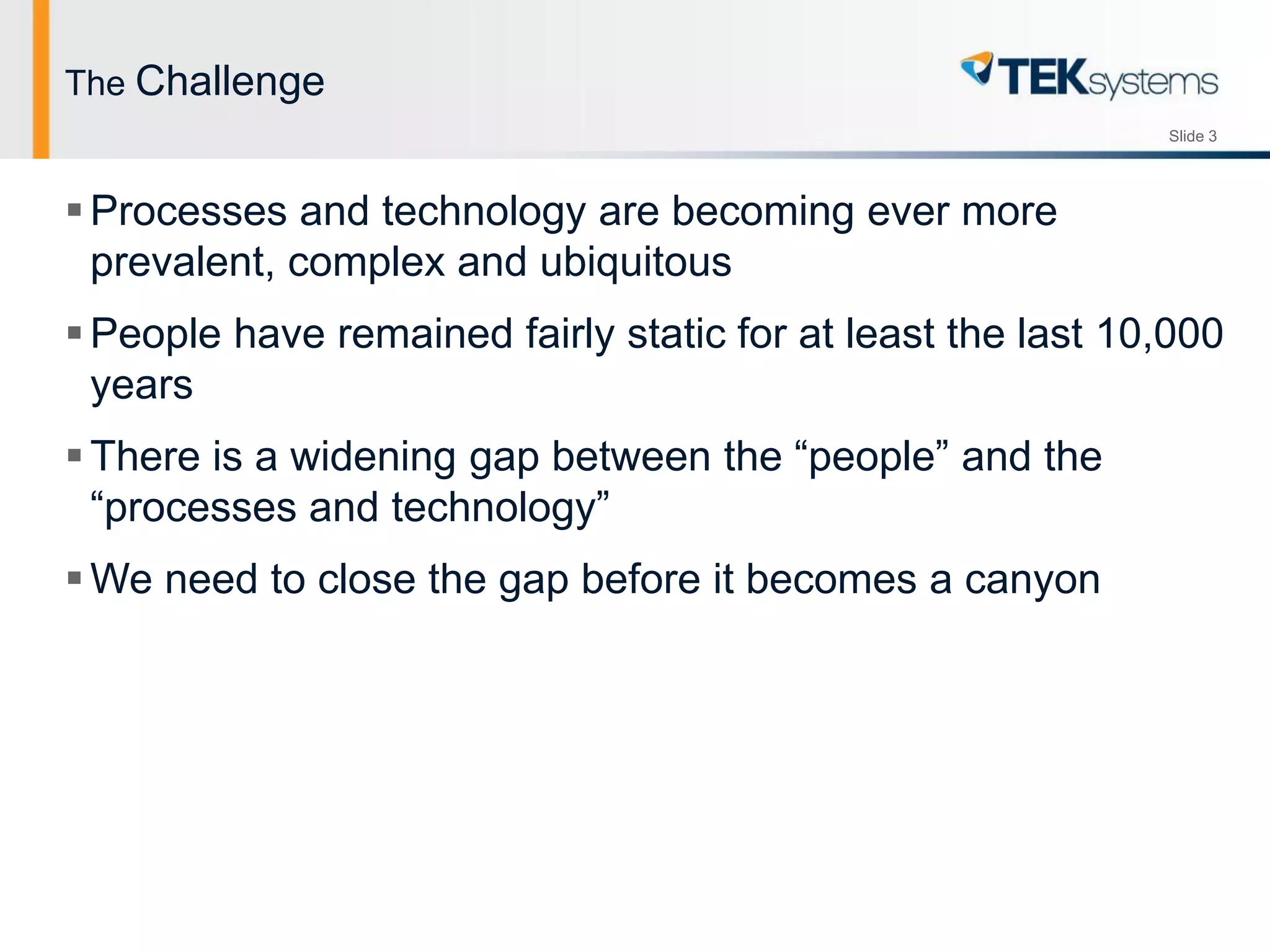Slide 3
The Challenge
Processes and technology are becoming ever more
prevalent, complex and ubiquitous
People have remained fairly static for at least the last 10,000
years
There is a widening gap between the “people” and the
“processes and technology”
We need to close the gap before it becomes a canyon
 