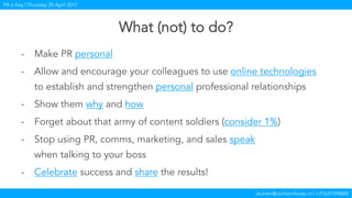Jochem@JochemKoole.nl | +31647394845
PR is Key | Thursday 20 April 2017
What (not) to do?
-  Make PR personal
-  Allow and encourage your colleagues to use online technologies
to establish and strengthen personal professional relationships
-  Show them why and how
-  Forget about that army of content soldiers (consider 1%)
-  Stop using PR, comms, marketing, and sales speak
when talking to your boss
-  Celebrate success and share the results!
 