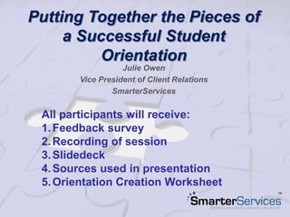 Putting Together the Pieces of
a Successful Student
Orientation
Julie Owen
Vice President of Client Relations
SmarterServices
All participants will receive:
1.Feedback survey
2.Recording of session
3.Slidedeck
4.Sources used in presentation
5.Orientation Creation Worksheet
 