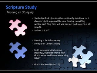• Study this Book of Instruction continually. Meditate on it
day and night so you will be sure to obey everything
written in it. Only then will you prosper and succeed in all
you do.
• Joshua 1:8, NLT
• Reading is for information
• Study is for understanding
• Faith increases with hearing
(reading), but relationship with
God is enhanced by understanding
(study)
• God is His word (John 1:1)
Scripture Study
Reading vs. Studying
 