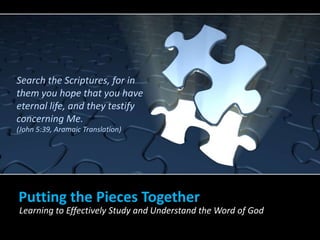 Putting the Pieces Together
Learning to Effectively Study and Understand the Word of God
Search the Scriptures, for in
them you hope that you have
eternal life, and they testify
concerning Me.
(John 5:39, Aramaic Translation)
 