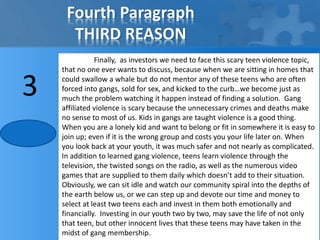 Fourth Paragraph 
THIRD REASON 
Finally, as investors we need to face this scary teen violence topic, 
that no one ever wants to discuss, because when we are sitting in homes that 
could swallow a whale but do not mentor any of these teens who are often 
forced into gangs, sold for sex, and kicked to the curb…we become just as 
much the problem watching it happen instead of finding a solution. Gang 
affiliated violence is scary because the unnecessary crimes and deaths make 
no sense to most of us. Kids in gangs are taught violence is a good thing. 
When you are a lonely kid and want to belong or fit in somewhere it is easy to 
join up; even if it is the wrong group and costs you your life later on. When 
you look back at your youth, it was much safer and not nearly as complicated. 
In addition to learned gang violence, teens learn violence through the 
television, the twisted songs on the radio, as well as the numerous video 
games that are supplied to them daily which doesn’t add to their situation. 
Obviously, we can sit idle and watch our community spiral into the depths of 
the earth below us, or we can step up and devote our time and money to 
select at least two teens each and invest in them both emotionally and 
financially. Investing in our youth two by two, may save the life of not only 
that teen, but other innocent lives that these teens may have taken in the 
midst of gang membership. 
3 
 