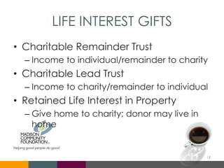 LIFE INTEREST GIFTS
• Charitable Remainder Trust
– Income to individual/remainder to charity
• Charitable Lead Trust
– Income to charity/remainder to individual
• Retained Life Interest in Property
– Give home to charity; donor may live in
home
18
 