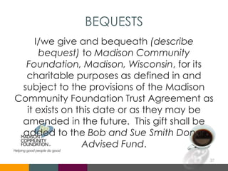 BEQUESTS
I/we give and bequeath (describe
bequest) to Madison Community
Foundation, Madison, Wisconsin, for its
charitable purposes as defined in and
subject to the provisions of the Madison
Community Foundation Trust Agreement as
it exists on this date or as they may be
amended in the future. This gift shall be
added to the Bob and Sue Smith Donor
Advised Fund.
27
 
