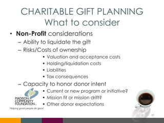 CHARITABLE GIFT PLANNING
What to consider
• Non-Profit considerations
– Ability to liquidate the gift
– Risks/Costs of ownership
 Valuation and acceptance costs
 Holding/liquidation costs
 Liabilities
 Tax consequences
– Capacity to honor donor intent
 Current or new program or initiative?
 Mission fit or mission drift?
 Other donor expectations
30
 
