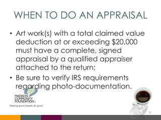 WHEN TO DO AN APPRAISAL
• Art work(s) with a total claimed value
deduction at or exceeding $20,000
must have a complete, signed
appraisal by a qualified appraiser
attached to the return;
• Be sure to verify IRS requirements
regarding photo-documentation.
36
 