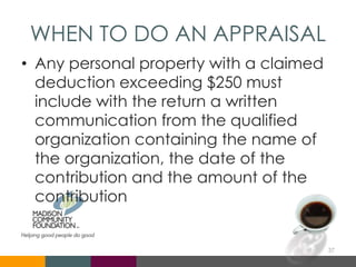WHEN TO DO AN APPRAISAL
• Any personal property with a claimed
deduction exceeding $250 must
include with the return a written
communication from the qualified
organization containing the name of
the organization, the date of the
contribution and the amount of the
contribution
37
 