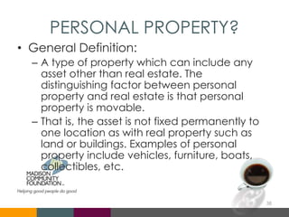 PERSONAL PROPERTY?
• General Definition:
– A type of property which can include any
asset other than real estate. The
distinguishing factor between personal
property and real estate is that personal
property is movable.
– That is, the asset is not fixed permanently to
one location as with real property such as
land or buildings. Examples of personal
property include vehicles, furniture, boats,
collectibles, etc.
38
 