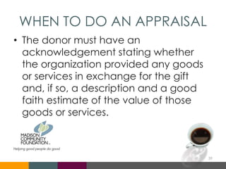 WHEN TO DO AN APPRAISAL
• The donor must have an
acknowledgement stating whether
the organization provided any goods
or services in exchange for the gift
and, if so, a description and a good
faith estimate of the value of those
goods or services.
39
 