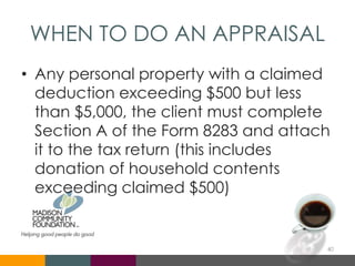 WHEN TO DO AN APPRAISAL
• Any personal property with a claimed
deduction exceeding $500 but less
than $5,000, the client must complete
Section A of the Form 8283 and attach
it to the tax return (this includes
donation of household contents
exceeding claimed $500)
40
 