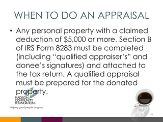 WHEN TO DO AN APPRAISAL
• Any personal property with a claimed
deduction of $5,000 or more, Section B
of IRS Form 8283 must be completed
(including “qualified appraiser’s” and
donee’s signatures) and attached to
the tax return. A qualified appraisal
must be prepared for the donated
property.
41
 