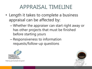 APPRAISAL TIMELINE
• Length it takes to complete a business
appraisal can be affected by:
– Whether the appraiser can start right away or
has other projects that must be finished
before starting yours
– Responsiveness to information
requests/follow-up questions
47
 