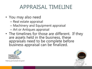 APPRAISAL TIMELINE
• You may also need
– Real estate appraisal
– Machinery and Equipment appraisal
– Art or Antiques appraisal
• The timelines for those are different. If they
are assets held in the business, these
appraisals need to be complete before
business appraisal can be finalized.
48
 