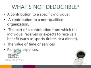 WHAT’S NOT DEDUCTIBLE?
• A contribution to a specific individual,
• A contribution to a non-qualified
organization,
• The part of a contribution from which the
individual receives or expects to receive a
benefit (such as sports tickets or a dinner),
• The value of time or services,
• Personal expenses.
50
 