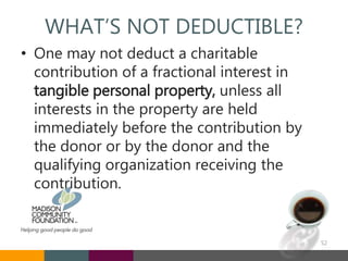 WHAT’S NOT DEDUCTIBLE?
• One may not deduct a charitable
contribution of a fractional interest in
tangible personal property, unless all
interests in the property are held
immediately before the contribution by
the donor or by the donor and the
qualifying organization receiving the
contribution.
52
 