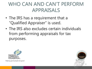 WHO CAN AND CAN’T PERFORM
APPRAISALS
• The IRS has a requirement that a
“Qualified Appraiser” is used.
• The IRS also excludes certain individuals
from performing appraisals for tax
purposes.
53
 