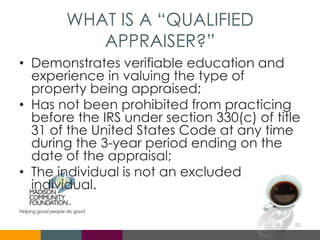 WHAT IS A “QUALIFIED
APPRAISER?”
• Demonstrates verifiable education and
experience in valuing the type of
property being appraised;
• Has not been prohibited from practicing
before the IRS under section 330(c) of title
31 of the United States Code at any time
during the 3-year period ending on the
date of the appraisal;
• The individual is not an excluded
individual.
55
 