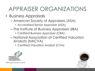 APPRAISER ORGANIZATIONS
• Business Appraisals
– American Society of Appraisers (ASA)
• Accredited Senior Appraiser (ASA)
– The Institute of Business Appraisers (IBA)
• Certified Business Appraiser (CBA)
– National Association of Certified Valuation
Analysts (NACVA)
• Certified Valuation Analyst (CVA)
56
 