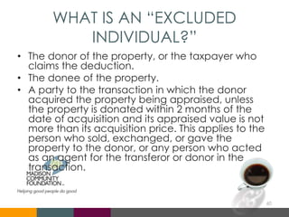 WHAT IS AN “EXCLUDED
INDIVIDUAL?”
• The donor of the property, or the taxpayer who
claims the deduction.
• The donee of the property.
• A party to the transaction in which the donor
acquired the property being appraised, unless
the property is donated within 2 months of the
date of acquisition and its appraised value is not
more than its acquisition price. This applies to the
person who sold, exchanged, or gave the
property to the donor, or any person who acted
as an agent for the transferor or donor in the
transaction.
60
 