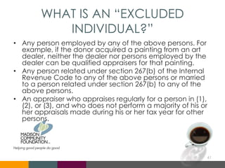WHAT IS AN “EXCLUDED
INDIVIDUAL?”
• Any person employed by any of the above persons. For
example, if the donor acquired a painting from an art
dealer, neither the dealer nor persons employed by the
dealer can be qualified appraisers for that painting.
• Any person related under section 267(b) of the Internal
Revenue Code to any of the above persons or married
to a person related under section 267(b) to any of the
above persons.
• An appraiser who appraises regularly for a person in (1),
(2), or (3), and who does not perform a majority of his or
her appraisals made during his or her tax year for other
persons.
61
 