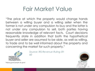 Fair Market Value
“The price at which the property would change hands
between a willing buyer and a willing seller when the
former is not under any compulsion to buy and the latter is
not under any compulsion to sell, both parties having
reasonable knowledge of relevant facts. Court decisions
frequently state in addition that both the hypothetical
buyer and seller are assumed to be able, as well as willing,
to trade and to be well informed about the property and
concerning the market for such property.”
63
Source: IRS Revenue Ruling 59-
60
 